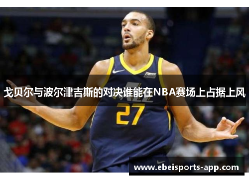 戈贝尔与波尔津吉斯的对决谁能在NBA赛场上占据上风